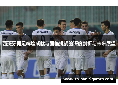 西班牙男足辉煌成就与面临挑战的深度剖析与未来展望