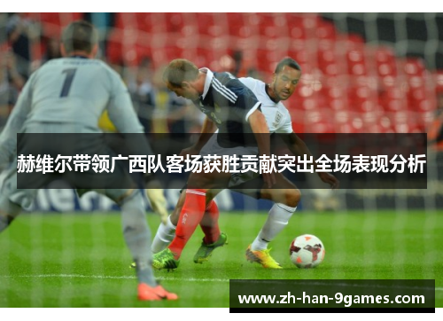 赫维尔带领广西队客场获胜贡献突出全场表现分析