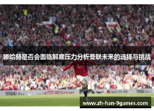 滕哈赫是否会面临解雇压力分析曼联未来的选择与挑战