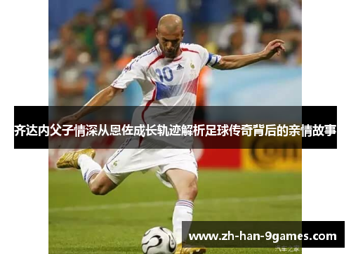 齐达内父子情深从恩佐成长轨迹解析足球传奇背后的亲情故事 齐达内父子情深从恩佐成长轨迹解析足球传奇背后的亲情故事